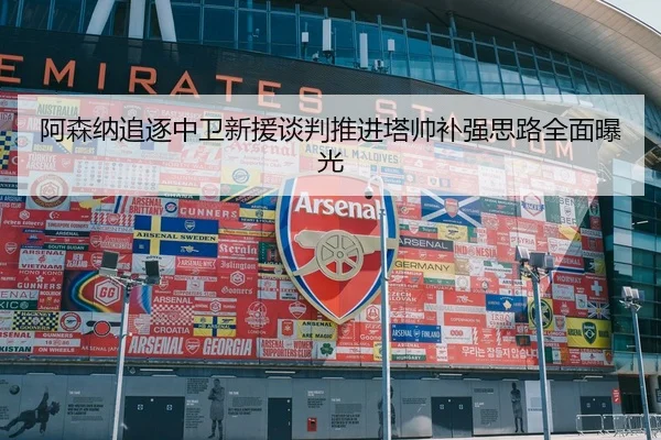 阿森纳追逐中卫新援谈判推进塔帅补强思路全面曝光